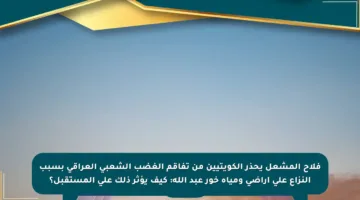 فلاح المشعل يحذر الكويتيين من تفاقم الغضب الشعبي العراقي بسبب النزاع على أراضي ومياه خور عبد الله: كيف يؤثر ذلك على المستقبل؟